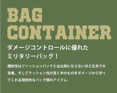 BAG CONTAINER（バッグ・ポーチ）ダメージコントロールに優れたミリタリーバッグ！機能性はファッションバッグとは比較にならないほど丈夫で大容量、そしてクッション性が高く、中のものをダメージから守ってくれる理想的なバッグ類のアイテム。
